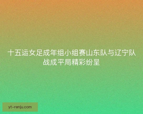 十五运女足成年组小组赛山东队与辽宁队战成平局精彩纷呈