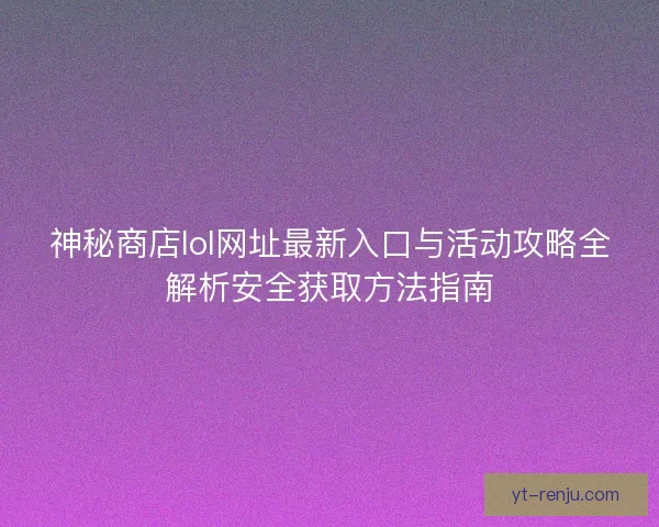 神秘商店lol网址最新入口与活动攻略全解析安全获取方法指南