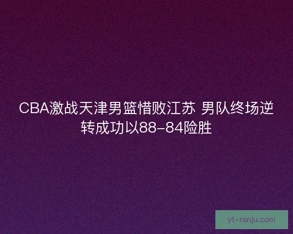 CBA激战天津男篮惜败江苏 男队终场逆转成功以88-84险胜