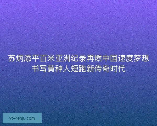 苏炳添平百米亚洲纪录再燃中国速度梦想书写黄种人短跑新传奇时代