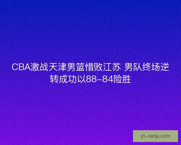 CBA激战天津男篮惜败江苏 男队终场逆转成功以88-84险胜