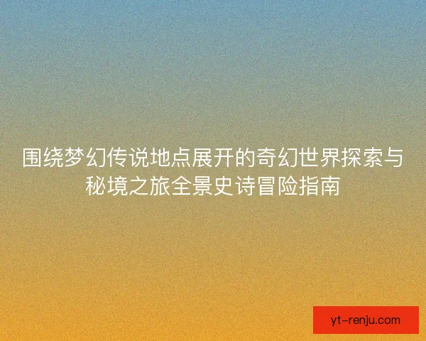 围绕梦幻传说地点展开的奇幻世界探索与秘境之旅全景史诗冒险指南