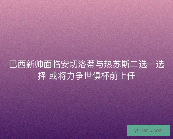 巴西新帅面临安切洛蒂与热苏斯二选一选择 或将力争世俱杯前上任